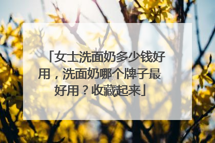 女士洗面奶多少钱好用，洗面奶哪个牌子最好用？收藏起来