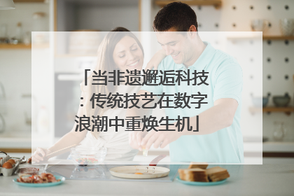 当非遗邂逅科技：传统技艺在数字浪潮中重焕生机