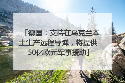 德国：支持在乌克兰本土生产远程导弹，将提供50亿欧元军事援助