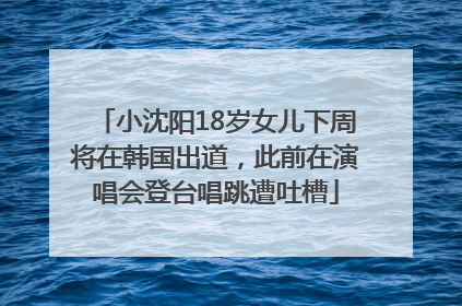 小沈阳18岁女儿下周将在韩国出道，此前在演唱会登台唱跳遭吐槽
