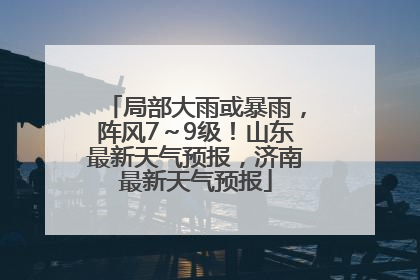 局部大雨或暴雨，阵风7～9级！山东最新天气预报，济南最新天气预报