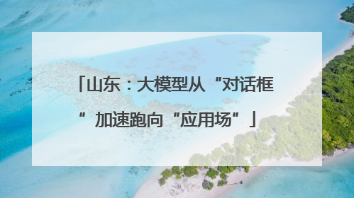 山东：大模型从“对话框”加速跑向“应用场”