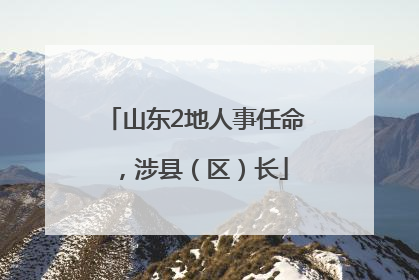 山东2地人事任命，涉县（区）长