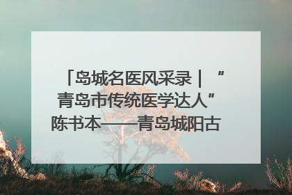 岛城名医风采录｜“青岛市传统医学达人”陈书本——青岛城阳古镇正骨医院骨伤科