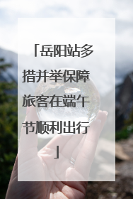 岳阳站多措并举保障旅客在端午节顺利出行