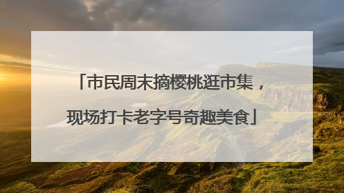 市民周末摘樱桃逛市集，现场打卡老字号奇趣美食