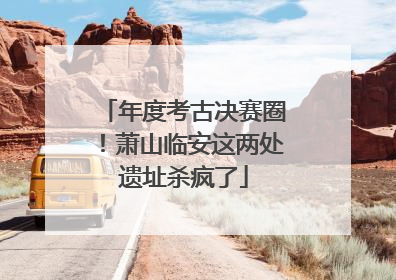 年度考古决赛圈！萧山临安这两处遗址杀疯了