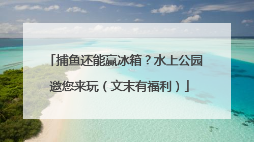 捕鱼还能赢冰箱？水上公园邀您来玩（文末有福利）