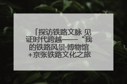 探访铁路文脉 见证时代跨越——“我的铁路风景·博物馆+京张铁路文化之旅”活动在京启动