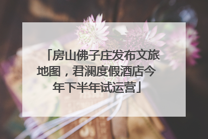 房山佛子庄发布文旅地图，君澜度假酒店今年下半年试运营