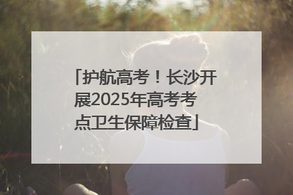 护航高考！长沙开展2025年高考考点卫生保障检查