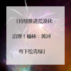 持续推进荒漠化治理！榆林：黄河弯下绘青绿