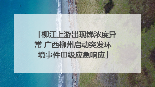 柳江上游出现锑浓度异常 广西柳州启动突发环境事件Ⅲ级应急响应