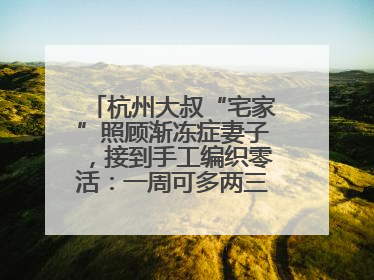 杭州大叔“宅家”照顾渐冻症妻子，接到手工编织零活：一周可多两三百元收入