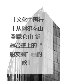 文化中国行丨从阿尔泰山到昆仑山 新疆岩壁上的“朋友圈”画的啥