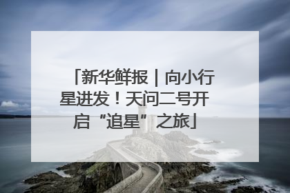 新华鲜报｜向小行星进发！天问二号开启“追星”之旅