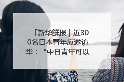 新华鲜报｜近300名日本青年应邀访华：“中日青年可以创造更好的未来”