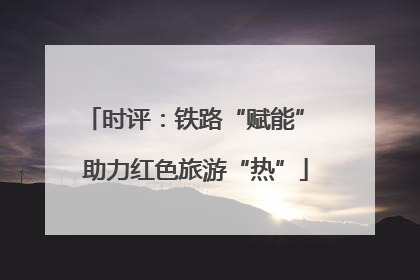 时评：铁路“赋能” 助力红色旅游“热”