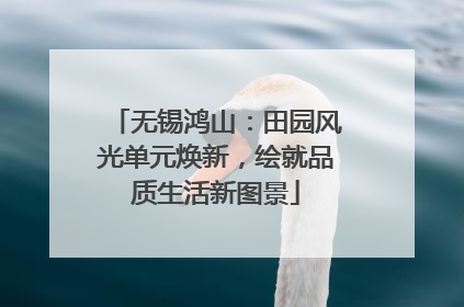 无锡鸿山：田园风光单元焕新，绘就品质生活新图景