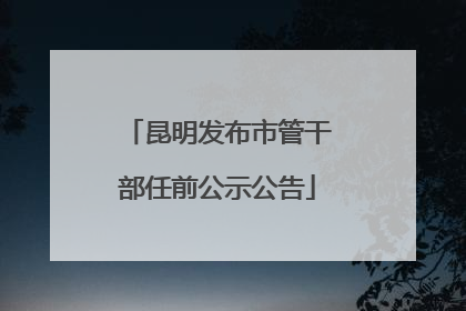 昆明发布市管干部任前公示公告