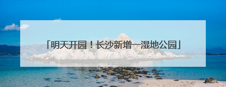 明天开园！长沙新增一湿地公园