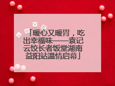 暖心又暖胃，吃出幸福味——袁记云饺长者饭堂湖南益阳站温情启幕