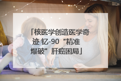 核医学创造医学奇迹 钇-90“精准爆破”肝癌困局