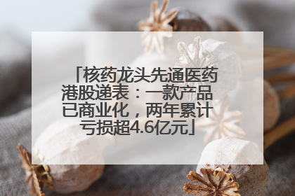 核药龙头先通医药港股递表：一款产品已商业化，两年累计亏损超4.6亿元