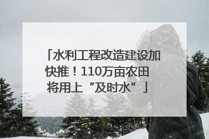 水利工程改造建设加快推！110万亩农田将用上“及时水”
