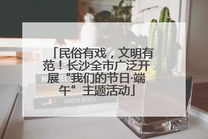 民俗有戏，文明有范！长沙全市广泛开展“我们的节日·端午”主题活动