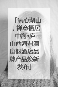 氧心湖山，禅意栖居 中海•庐山西海君澜度假酒店品牌产品焕新发布