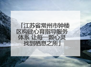 江苏省常州市钟楼区构建心育指导服务体系 让每一颗心灵找到栖息之所
