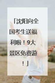 沈阳向全国考生送福利啦！9大景区免费游！