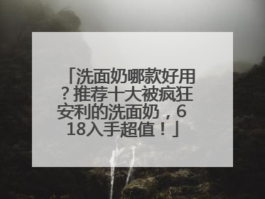 洗面奶哪款好用？推荐十大被疯狂安利的洗面奶，618入手超值！
