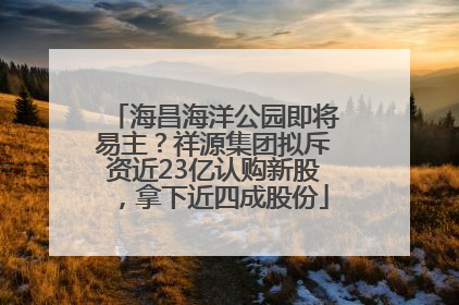 海昌海洋公园即将易主？祥源集团拟斥资近23亿认购新股，拿下近四成股份