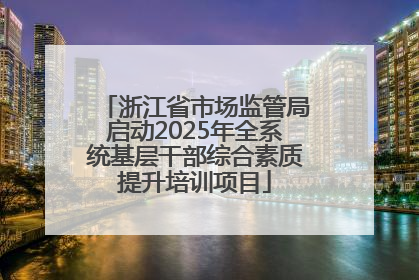 浙江省市场监管局启动2025年全系统基层干部综合素质提升培训项目