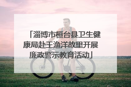 淄博市桓台县卫生健康局赴王渔洋故里开展廉政警示教育活动