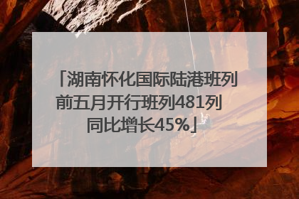 湖南怀化国际陆港班列前五月开行班列481列 同比增长45%