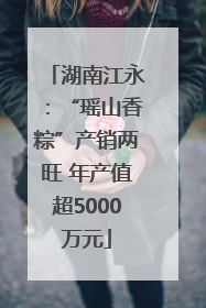 湖南江永：“瑶山香粽”产销两旺 年产值超5000万元