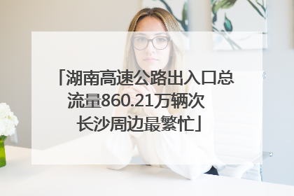 湖南高速公路出入口总流量860.21万辆次 长沙周边最繁忙