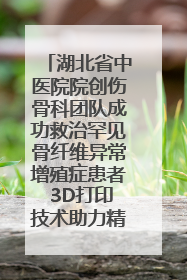 湖北省中医院院创伤骨科团队成功救治罕见骨纤维异常增殖症患者 3D打印技术助力精准矫形手术