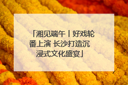 湘见端午丨好戏轮番上演 长沙打造沉浸式文化盛宴