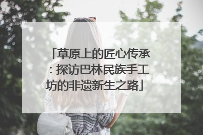 草原上的匠心传承：探访巴林民族手工坊的非遗新生之路