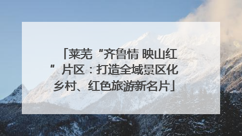 莱芜“齐鲁情 映山红”片区：打造全域景区化乡村、红色旅游新名片
