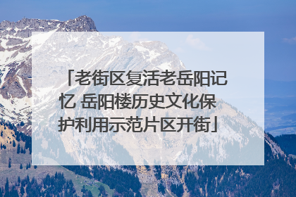 老街区复活老岳阳记忆 岳阳楼历史文化保护利用示范片区开街