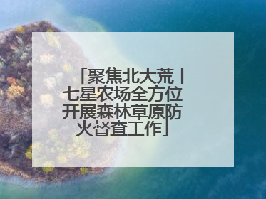 聚焦北大荒丨七星农场全方位开展森林草原防火督查工作