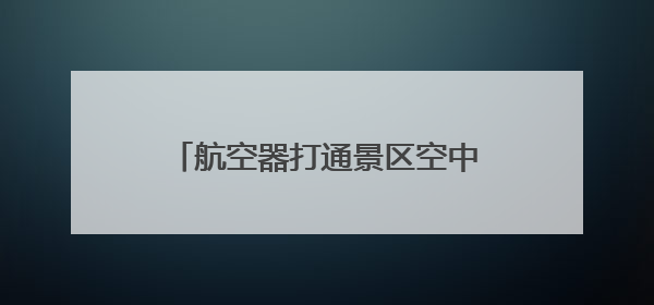 航空器打通景区空中航道 雅安雨城旅游将开始打“飞的”