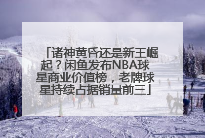 诸神黄昏还是新王崛起？闲鱼发布NBA球星商业价值榜，老牌球星持续占据销量前三