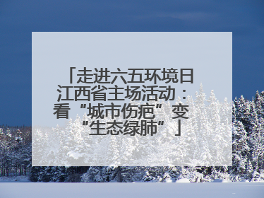 走进六五环境日江西省主场活动：看“城市伤疤”变“生态绿肺”