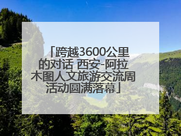 跨越3600公里的对话 西安-阿拉木图人文旅游交流周活动圆满落幕